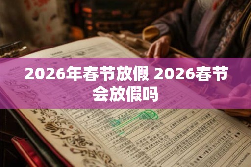 2026年春节放假 2026春节会放假吗