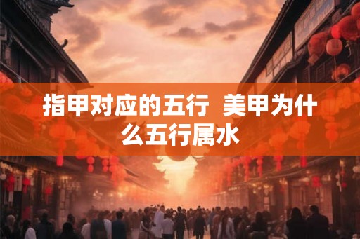 指甲对应的五行 美甲为什么五行属水 指甲对应的五行 美甲为什么五行属水