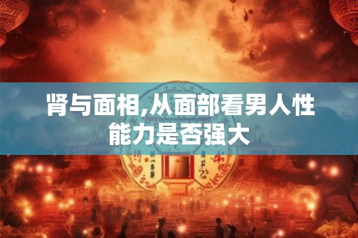 肾与面相,从面部看男人性能力是否强大