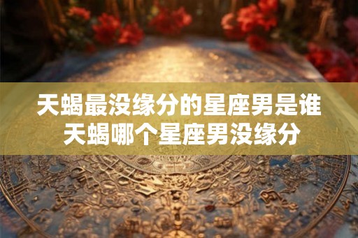 天蝎最没缘分的星座男是谁 天蝎哪个星座男没缘分