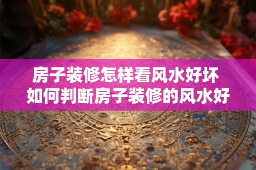 房子装修怎样看风水好坏 如何判断房子装修的风水好坏