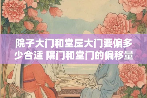 院子大门和堂屋大门要偏多少合适 院门和堂门的偏移量要多少合适