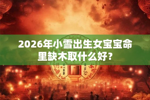 2026年小雪出生女宝宝命里缺木取什么好？