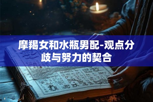 摩羯女和水瓶男配-观点分歧与努力的契合 摩羯女和水瓶男配-观点分歧与努力的契合