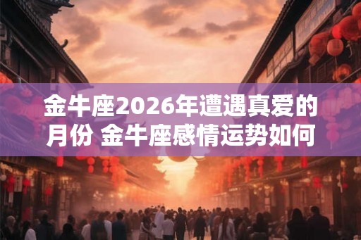 金牛座2026年遭遇真爱的月份 金牛座感情运势如何 金牛座2026年遭遇真爱的月份 金牛座感情运势如何