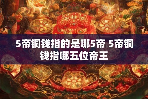 5帝铜钱指的是哪5帝 5帝铜钱指哪五位帝王 5帝铜钱指的是哪5帝 5帝铜钱指哪五位帝王