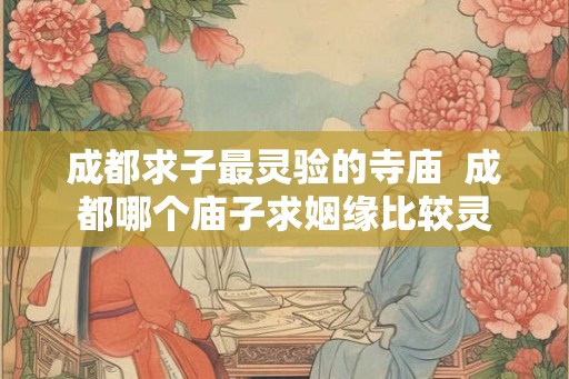 成都求子最灵验的寺庙 成都哪个庙子求姻缘比较灵 成都求子最灵验的寺庙 成都哪个庙子求姻缘比较灵