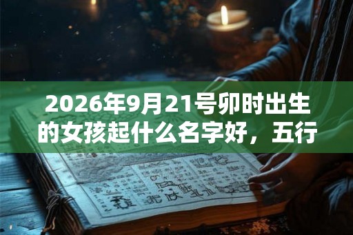 2026年9月21号卯时出生的女孩起什么名字好，五行属什么