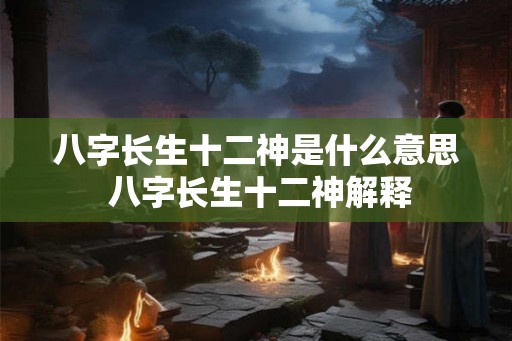 八字长生十二神是什么意思 八字长生十二神解释 八字长生十二神是什么意思 八字长生十二神解释