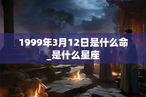 1999年3月12日是什么命_是什么星座