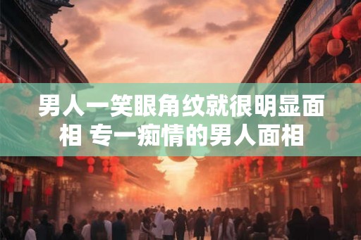 男人一笑眼角纹就很明显面相 专一痴情的男人面相 男人一笑眼角纹就很明显面相 专一痴情的男人面相