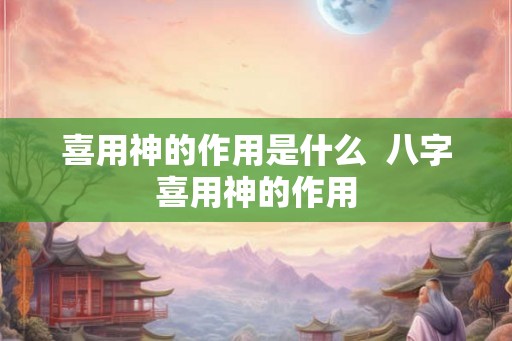喜用神的作用是什么 八字喜用神的作用 喜用神的作用是什么 八字喜用神的作用