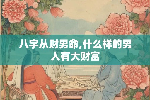 八字从财男命,什么样的男人有大财富