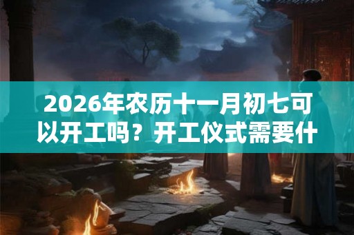 2026年农历十一月初七可以开工吗？开工仪式需要什么？