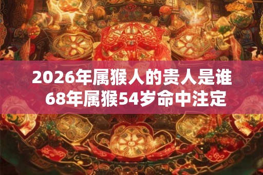 2026年属猴人的贵人是谁 68年属猴54岁命中注定 2026年属猴人的贵人是谁 68年属猴54岁命中注定