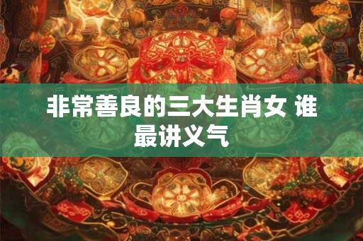非常善良的三大生肖女 谁最讲义气