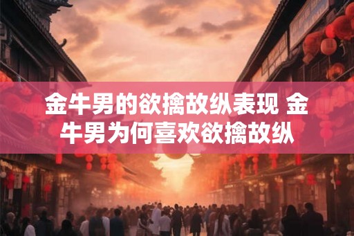 金牛男的欲擒故纵表现 金牛男为何喜欢欲擒故纵 金牛男的欲擒故纵表现 金牛男为何喜欢欲擒故纵