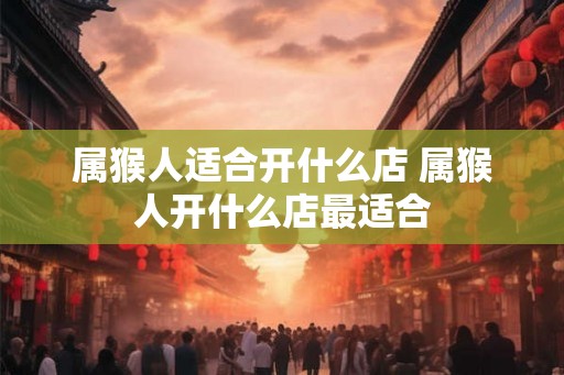 属猴人适合开什么店 属猴人开什么店最适合