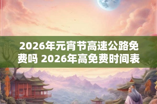 2026年元宵节高速公路免费吗 2026年高免费时间表 2026年元宵节高速公路免费吗 2026年高免费时间表