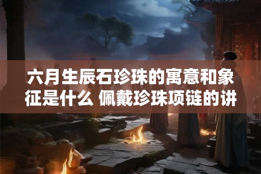 六月生辰石珍珠的寓意和象征是什么 佩戴珍珠项链的讲究