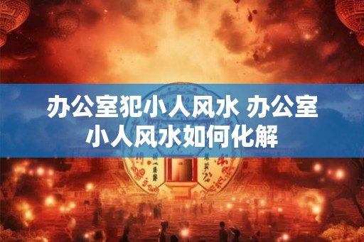 办公室犯小人风水 办公室小人风水如何化解