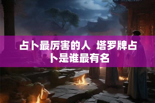 占卜最厉害的人  塔罗牌占卜是谁最有名