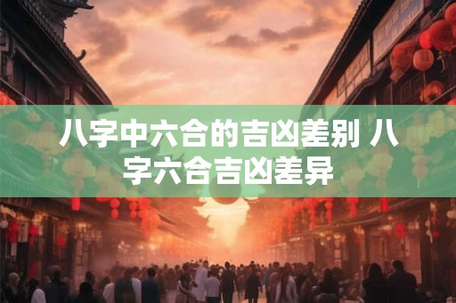 八字中六合的吉凶差别 八字六合吉凶差异