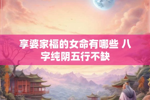 享婆家福的女命有哪些 八字纯阴五行不缺