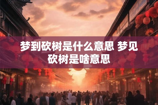 梦到砍树是什么意思 梦见砍树是啥意思