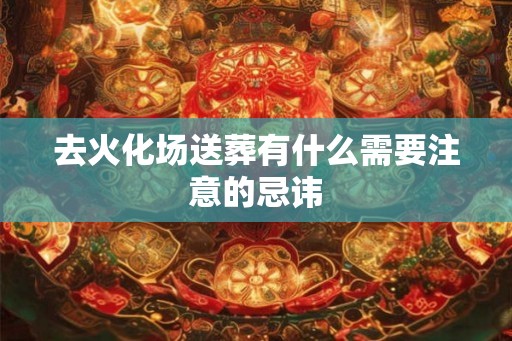 去火化场送葬有什么需要注意的忌讳 去火化场送葬有什么需要注意的忌讳