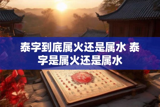 泰字到底属火还是属水 泰字是属火还是属水
