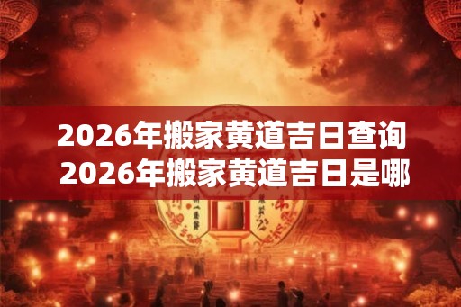 2026年搬家黄道吉日查询 2026年搬家黄道吉日是哪一天