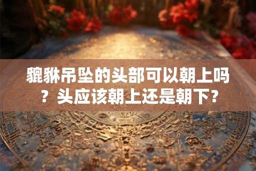 貔貅吊坠的头部可以朝上吗？头应该朝上还是朝下？