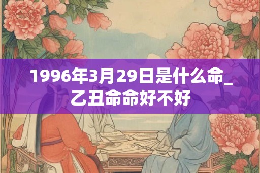 1996年3月29日是什么命_乙丑命命好不好