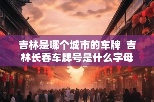 吉林是哪个城市的车牌 吉林长春车牌号是什么字母 吉林是哪个城市的车牌 吉林长春车牌号是什么字母