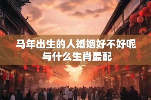 马年出生的人婚姻好不好呢 与什么生肖最配