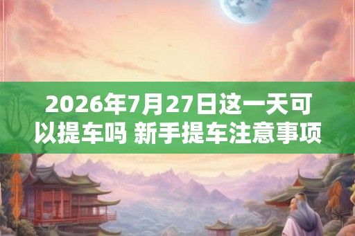 2026年7月27日这一天可以提车吗 新手提车注意事项 2026年7月27日这一天可以提车吗 新手提车注意事项