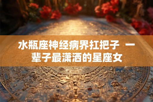 水瓶座神经病界扛把子  一辈子最潇洒的星座女