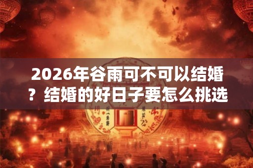 2026年谷雨可不可以结婚?结婚的好日子要怎么挑选? 2026年谷雨可不可以结婚?结婚的好日子要怎么挑选?