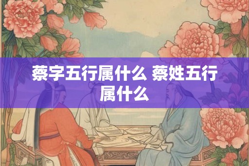 蔡字五行属什么 蔡姓五行属什么