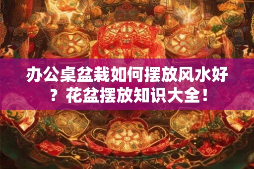 办公桌盆栽如何摆放风水好？花盆摆放知识大全！