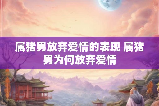属猪男放弃爱情的表现 属猪男为何放弃爱情