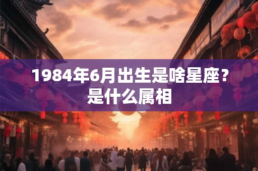 1984年6月出生是啥星座？是什么属相