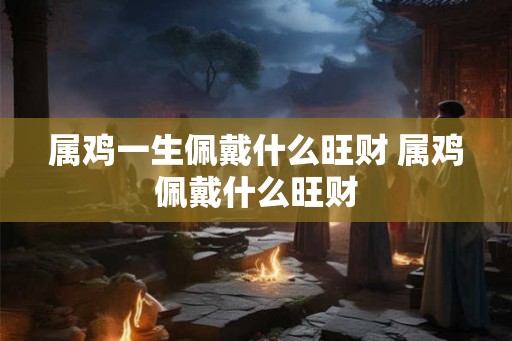 属鸡一生佩戴什么旺财 属鸡佩戴什么旺财