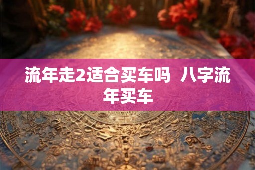 流年走2适合买车吗  八字流年买车