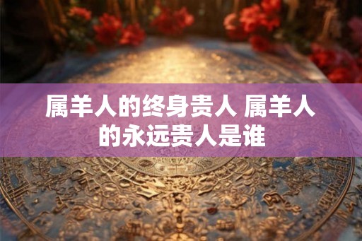 属羊人的终身贵人 属羊人的永远贵人是谁