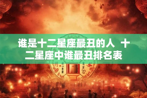 谁是十二星座最丑的人 十二星座中谁最丑排名表 谁是十二星座最丑的人 十二星座中谁最丑排名表