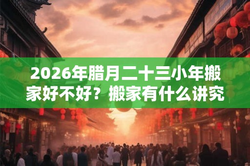 2026年腊月二十三小年搬家好不好？搬家有什么讲究和忌讳？
