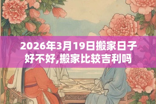 2026年3月19日搬家日子好不好,搬家比较吉利吗