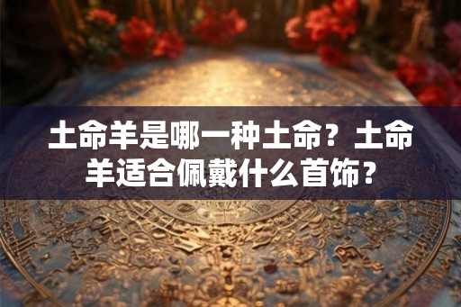 土命羊是哪一种土命?土命羊适合佩戴什么首饰? 土命羊是哪一种土命?土命羊适合佩戴什么首饰?